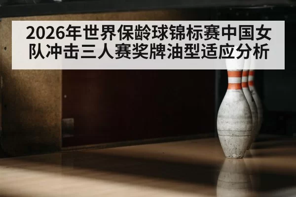 2026年世界保龄球锦标赛中国女队冲击三人赛奖牌油型适应分析