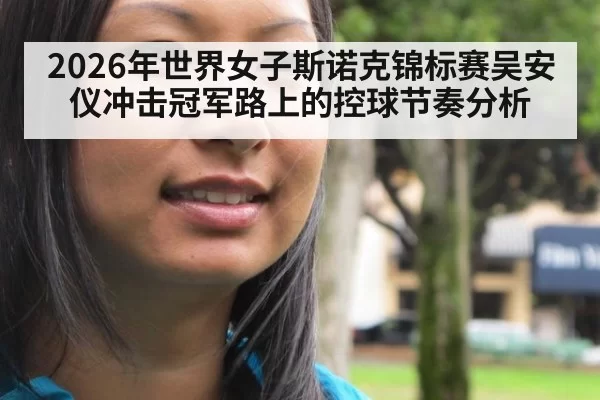 2026年世界女子斯诺克锦标赛吴安仪冲击冠军路上的控球节奏分析