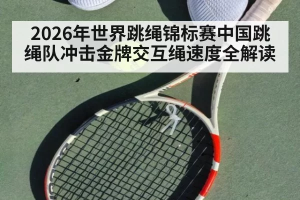 2026年世界跳绳锦标赛中国跳绳队冲击金牌交互绳速度全解读